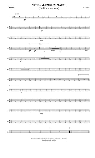 ÷ C
h»¡™º
ƒ
∑ ˙ ˙ ∑ ˙ ˙ ∑ ˙ ˙ ˙ ˙ ˙ ˙
÷ ..9 ˙ ˙ ˙ ˙ ˙ ˙
F
˙ ˙ ˙ ˙ ˙ ˙ ˙ ˙ ˙ ˙
÷17 ˙ ˙ ˙ ˙ ˙ ˙
cresc.
˙ ˙ ˙ ˙ ˙ ˙ ˙ ˙ ˙ ˙
÷ .. ..25 ˙ ˙ ˙ ˙
ƒ F
1.
˙ Ó
f
2.
∑
decresc.
2
p
˙ ˙ ˙ ˙
cresc.
˙ ˙
÷34 ˙ ˙
f
˙ ˙ ˙ Œ
3
˙ ˙ ˙ ˙ ˙ ˙
f
˙ ˙
÷44 ˙ Ó
2
˙ ˙ ˙ ˙ ˙ ˙ ˙ ˙ ˙ ˙ ˙ ˙
÷ ..53 ˙ ˙ ˙ ˙ ˙ ˙ ˙ ˙ ˙ Ó Ó ˙ ˙ ˙
1.
˙ Ó
÷ ..61
2.
˙ Ó
p
˙ ˙ ˙ ˙ ˙ ˙ ˙ ˙ ˙ ˙ ˙ ˙ ˙ ˙
÷69 ˙ ˙ ˙ ˙ ˙ ˙ ˙ ˙ ˙ ˙ ˙ ˙ ˙ ˙ ˙ ˙
÷77 ˙ ˙ ˙ ˙ ˙ ˙
cresc.
˙ ˙ ˙ ˙ ˙ ˙ ˙ ˙ ˙ ˙
÷85 ˙ ˙ ˙ ˙ ˙ ˙ ˙ ˙ ˙ ˙ ˙ ˙ ˙ ˙ ˙ ˙
÷ ..93 ˙ ˙ ˙ ˙
1.
˙ Ó
2.
˙ Ó
NATIONAL EMBLEM MARCH
E. E. Bagley
Governodo Estado do Ceará - Secretaria da Cultura e Desporto
Coordenação de Música
(Emblema Nacional)Bombo
 