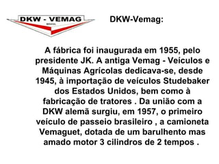 DKW-Vemag:  A fábrica foi inaugurada em 1955, pelo presidente JK. A antiga Vemag - Veículos e Máquinas Agrícolas dedicava-se, desde 1945, à importação de veículos Studebaker dos Estados Unidos, bem como à fabricação de tratores . Da união com a DKW alemã surgiu, em 1957, o primeiro veículo de passeio brasileiro , a camioneta Vemaguet, dotada de um barulhento mas amado motor 3 cilindros de 2 tempos .  