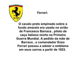 Ferrari:  O cavalo preto empinado sobre o fundo amarelo era usado no avião de Francesco Barraca , piloto de caça italiano morto na Primeira Guerra Mundial. A pedido da mãe de Barraca , o comendador Enzo Ferrari passou a adotar o emblema em seus carros a partir de 1923.  