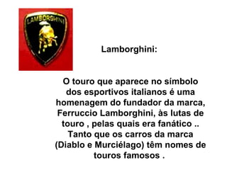 Lamborghini:  O touro que aparece no símbolo dos esportivos italianos é uma homenagem do fundador da marca, Ferruccio Lamborghini, às lutas de touro , pelas quais era fanático .. Tanto que os carros da marca (Diablo e Murciélago) têm nomes de touros famosos .  