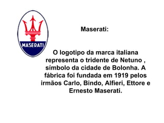 Maserati:  O logotipo da marca italiana representa o tridente de Netuno , símbolo da cidade de Bolonha. A fábrica foi fundada em 1919 pelos irmãos Carlo, Bindo, Alfieri, Ettore e Ernesto Maserati. 
