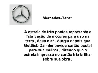 Mercedes-Benz:  A estrela de três pontas representa a fabricação de motores para uso na terra , água e ar . Surgiu depois que Gottlieb Daimler enviou cartão postal para sua mulher , dizendo que a estrela impressa no cartão iria brilhar sobre sua obra .  