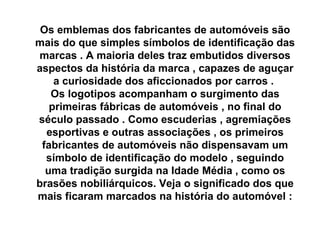 Os emblemas dos fabricantes de automóveis são mais do que simples símbolos de identificação das marcas . A maioria deles traz embutidos diversos aspectos da história da marca , capazes de aguçar a curiosidade dos aficcionados por carros .  Os logotipos acompanham o surgimento das primeiras fábricas de automóveis , no final do século passado . Como escuderias , agremiações esportivas e outras associações , os primeiros fabricantes de automóveis não dispensavam um símbolo de identificação do modelo , seguindo uma tradição surgida na Idade Média , como os brasões nobiliárquicos. Veja o significado dos que mais ficaram marcados na história do automóvel : 