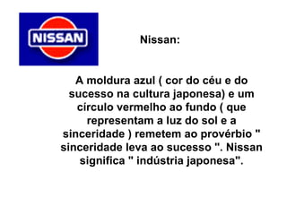 Nissan:  A moldura azul ( cor do céu e do sucesso na cultura japonesa) e um círculo vermelho ao fundo ( que representam a luz do sol e a sinceridade ) remetem ao provérbio " sinceridade leva ao sucesso ". Nissan significa " indústria japonesa". 