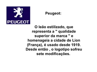 Peugeot:  O leão estilizado, que representa a " qualidade superior da marca " e homenageia a cidade de Lion (França), é usado desde 1919. Desde então , o logotipo sofreu sete modificações.  