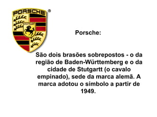 Porsche:  São dois brasões sobrepostos - o da região de Baden-Württemberg e o da cidade de Stutgartt (o cavalo empinado), sede da marca alemã. A marca adotou o símbolo a partir de 1949.  