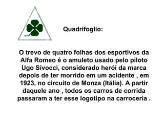 Quadrifoglio:  O trevo de quatro folhas dos esportivos da Alfa Romeo é o amuleto usado pelo piloto Ugo Sivocci, considerado herói da marca depois de ter morrido em um acidente , em 1923, no circuito de Monza (Itália). A partir daquele ano , todos os carros de corrida passaram a ter esse logotipo na carroceria .  