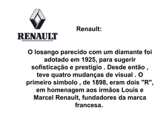 Renault:  O losango parecido com um diamante foi adotado em 1925, para sugerir sofisticação e prestígio . Desde então , teve quatro mudanças de visual . O primeiro símbolo , de 1898, eram dois "R", em homenagem aos irmãos Louis e Marcel Renault, fundadores da marca francesa.  