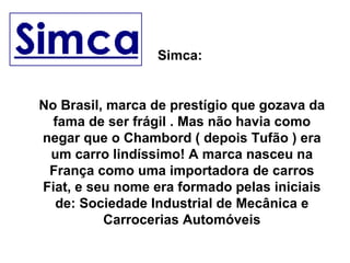 Simca:  No Brasil, marca de prestígio que gozava da fama de ser frágil . Mas não havia como negar que o Chambord ( depois Tufão ) era um carro lindíssimo! A marca nasceu na França como uma importadora de carros Fiat, e seu nome era formado pelas iniciais de: Sociedade Industrial de Mecânica e Carrocerias Automóveis 