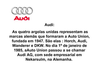 Audi: As quatro argolas unidas representam as marcas alemãs que formaram a Auto Union, fundada em 1947. São elas : Horch, Audi, Wanderer e DKW. No dia 1º de janeiro de 1985, aAuto Union passou a se chamar Audi AG, com sede empresarial em Nekarsulm, na Alemanha.  