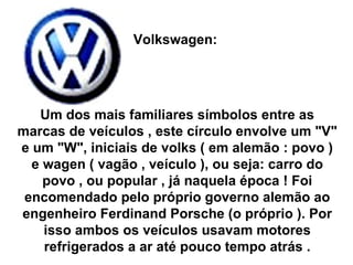 Volkswagen:  Um dos mais familiares símbolos entre as marcas de veículos , este círculo envolve um "V" e um "W", iniciais de volks ( em alemão : povo ) e wagen ( vagão , veículo ), ou seja: carro do povo , ou popular , já naquela época ! Foi encomendado pelo próprio governo alemão ao engenheiro Ferdinand Porsche (o próprio ). Por isso ambos os veículos usavam motores refrigerados a ar até pouco tempo atrás . 
