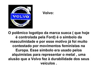 Volvo:  O polêmico logotipo da marca sueca ( que hoje é controlada pela Ford) é o símbolo da masculinidade e por esse motivo já foi muito contestado por movimentos feministas na Europa. Esse símbolo era usado pelos alquimistas para representar o metal , uma alusão que a Volvo fez à durabilidade dos seus veículos . 