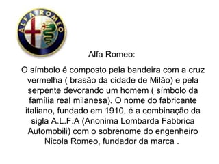 Alfa Romeo:  O símbolo é composto pela bandeira com a cruz vermelha ( brasão da cidade de Milão) e pela serpente devorando um homem ( símbolo da família real milanesa). O nome do fabricante italiano, fundado em 1910, é a combinação da sigla A.L.F.A (Anonima Lombarda Fabbrica Automobili) com o sobrenome do engenheiro Nicola Romeo, fundador da marca .  