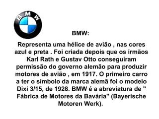 BMW:  Representa uma hélice de avião , nas cores azul e preta . Foi criada depois que os irmãos Karl Rath e Gustav Otto conseguiram permissão do governo alemão para produzir motores de avião , em 1917. O primeiro carro a ter o símbolo da marca alemã foi o modelo Dixi 3/15, de 1928. BMW é a abreviatura de " Fábrica de Motores da Bavária" (Bayerische Motoren Werk).  