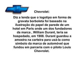 Chevrolet:  Diz a lenda que o logotipo em forma de gravata borboleta foi baseado na ilustração do papel de parede de um hotel em Paris onde um dos fundadores da marca , William Durant, teria se hospedado, em 1908. Durant guardou a amostra na carteira para usá-la como símbolo da marca de automóvel que fundou em parceria com o piloto Louis Chevrolet.  