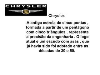 Chrysler:  A antiga estrela de cinco pontas , formada a partir de um pentágono com cinco triângulos , representa a precisão da engenharia . O logo atual é um escudo com asas , que já havia sido foi adotado entre as décadas de 30 e 50.  