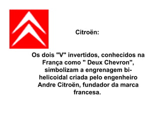 Citroën:  Os dois "V" invertidos, conhecidos na França como " Deux Chevron", simbolizam a engrenagem bi-helicoidal criada pelo engenheiro Andre Citroën, fundador da marca francesa.  