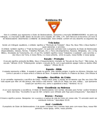 Emblema D1
Este é o símbolo que representa o Clube de Desbravadores. Apresenta a inscrição DESBRAVADORES na parte sup
triângulo, e a inscrição CLUBE abaixo do escudo com a espada. Em 1946, o Pr. John Hancock acrescentou um novo ite
de Desbravadores desenhando o emblema do desbravador. Este símbolo contém em seu desenho os seguintes sign
Três lados
Sendo um triângulo equilátero, o símbolo significa a “Plenitude da Trindade”: Deus Pai, Deus Filho e Deus Espírito S
quais adoramos e servimos.
O símbolo também significa o “Tripé da Educação”, no qual está centrado todo o programa do Clube de Desbravadore
(Especialidades, Classes, Honras, Trabalhos Manuais, etc.), Físico (Acampamentos, Passeios, Olimpíadas, etc.) e Esp
Bíblico, Atividades de Testemunho, etc.) E por fim, também significa nossa “Cidadania e Lealdade”, pois servimos a n
dos Céus e da Terra, à nossa Pátria, e a nosso próximo, entre os quais, nossa família e nossa Igreja.
Escudo - Proteção
O escudo significa proteção.Na Bíblia, Deus é frequentemente chamado de “Escudo de Seu Povo”. “Não temas, Eu
escudo.” Gênesis 15:01 “Embaraçando sempre o escudo da fé, com o qual podereis apagar todos os dardos inflam
maligno.“ Efésios 06:16
Espada - Bíblia
A espada representa a Bíblia. A espada é usada na guerra. Uma batalha sempre é ganha na ofensiva. Estamos num
contra o pecado e a nossa arma é a Palavra de Deus. A espada do Espírito é a Palavra de Deus. (Ver Efésios 06
Vermelho - Sacrifício de Cristo
A cor vermelha representa o sacrifício de Cristo. “Porque Deus amou o mundo de tal maneira que Deu seu único Filho
todo aquele que nEle crê não pereça, mas tenha a vida eterna.” João 03:16 “Rogo-vos pois, irmãos... que apresentei
corpos por sacrifício vivo, santo e agradável a Deus.” Romanos 01:12
Ouro - Excelência ou Nobreza
A cor ouro representa a excelência. O Clube de Desbravadores tem normas elevadas para formar caráter fortalecid
Reino dos Céus. “Aconselho-te que de mim compres ouro refinado pelo fogo para enriqueceres.” Apocalipse 03
Branco - Pureza
O branco significa pureza. Desejamos ter a pureza e a justiça da vida de Cristo em nossa vida. “O vencedor assim ser
vestiduras brancas.” Apocalipse 03:05
Azul - Lealdade
O propósito do Clube de Desbravadores é de ajudar a ensinar-nos a sermos leais para com nosso Deus, nossa Pátri
parentes, nossa Igreja, enfim, nosso próximo.
 