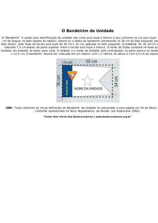 O Bandeirim de Unidade
O “Bandeirim” é usado para identificação da unidade nas cores azul royal e branco e seu contorno na cor azul royal.
cm de largura no lado oposto do mastro; obtem-se o efeito do bandeirim estreitando os 36 cm do lado esquerdo par
lado direito. Uma faixa de tecido azul royal de 36 cm x 10 cm, aplicada no lado esquerdo. O emblema D1 de 10 cm x
colocado 7,5 cm abaixo da parte superior entre o tecido azul royal e branco. O nome do Clube constará na faixa azu
bordado em amarelo de baixo para cima. O símbolo e o nome da Unidade será centralizado na parte branca no taman
x 12,5 cm. O bandeirim deverá ser colocado em um mastro com 1,7 metros de altura e com 2,5 cm de espess
OBS: Texto referente às novas definições do Bandeirim de Unidade foi adicionado a esta página em 24 de Março
conforme apresentado no Novo Regulamento da Divisão Sul-Americana (DSA).
"Fonte: Site oficial dos Desbravadores | www.desbravadores.org.br "
 