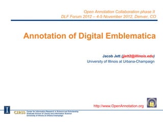 Open Annotation Collaboration phase II
                                              DLF Forum 2012 – 4-5 November 2012, Denver, CO




    Annotation of Digital Emblematica

                                                                               Jacob Jett (jjett2@illinois.edu)
                                                                     University of Illinois at Urbana-Champaign




                                                                         http://www.OpenAnnotation.org
CIRSS   Center for Informatics Research in Science and Scholarship
        Graduate School of Library and Information Science
        University of Illinois at Urbana-Champaign
 