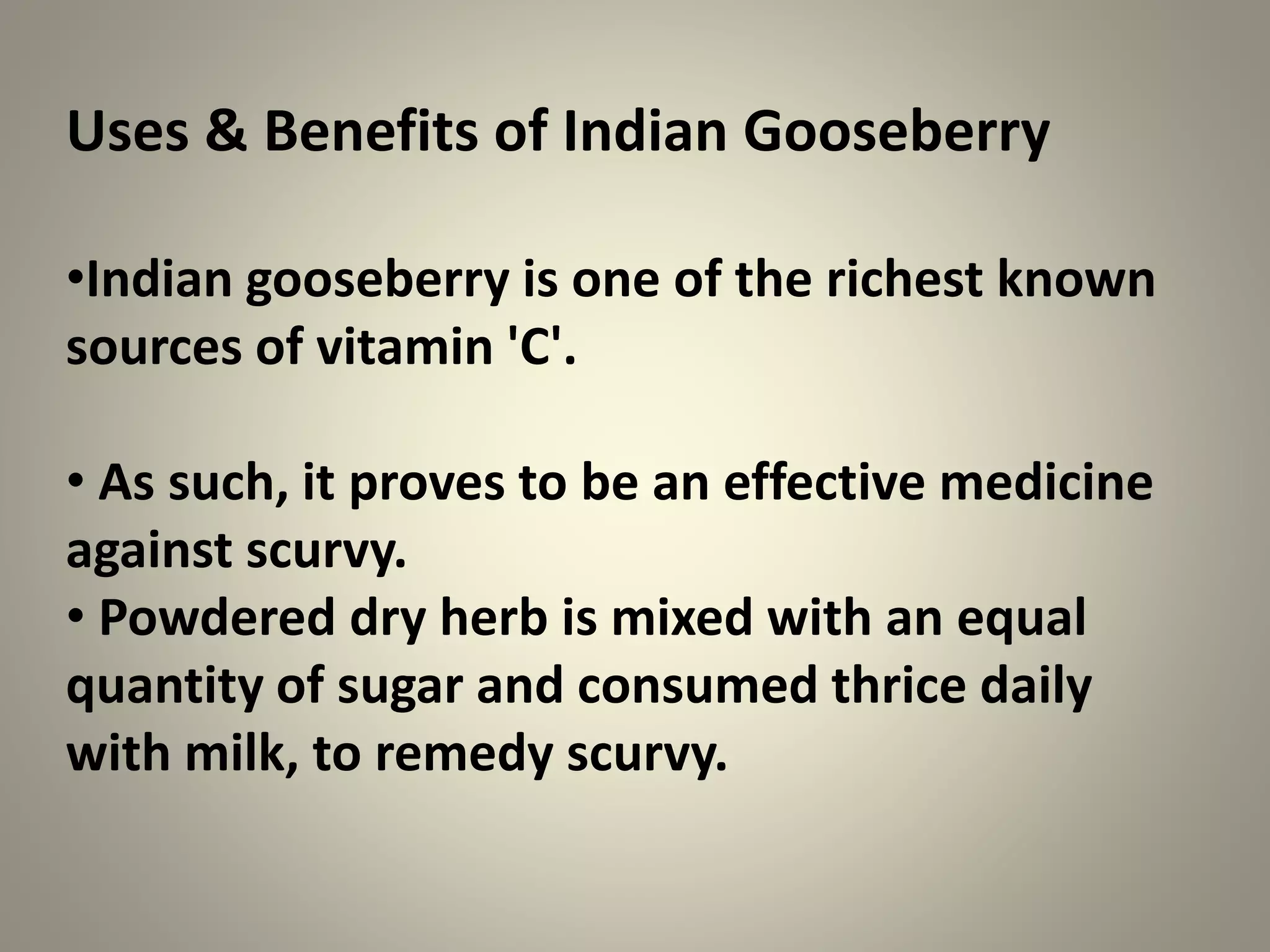 Uses & Benefits of Indian Gooseberry
•Indian gooseberry is one of the richest known
sources of vitamin 'C'.
• As such, it proves to be an effective medicine
against scurvy.
• Powdered dry herb is mixed with an equal
quantity of sugar and consumed thrice daily
with milk, to remedy scurvy.
 