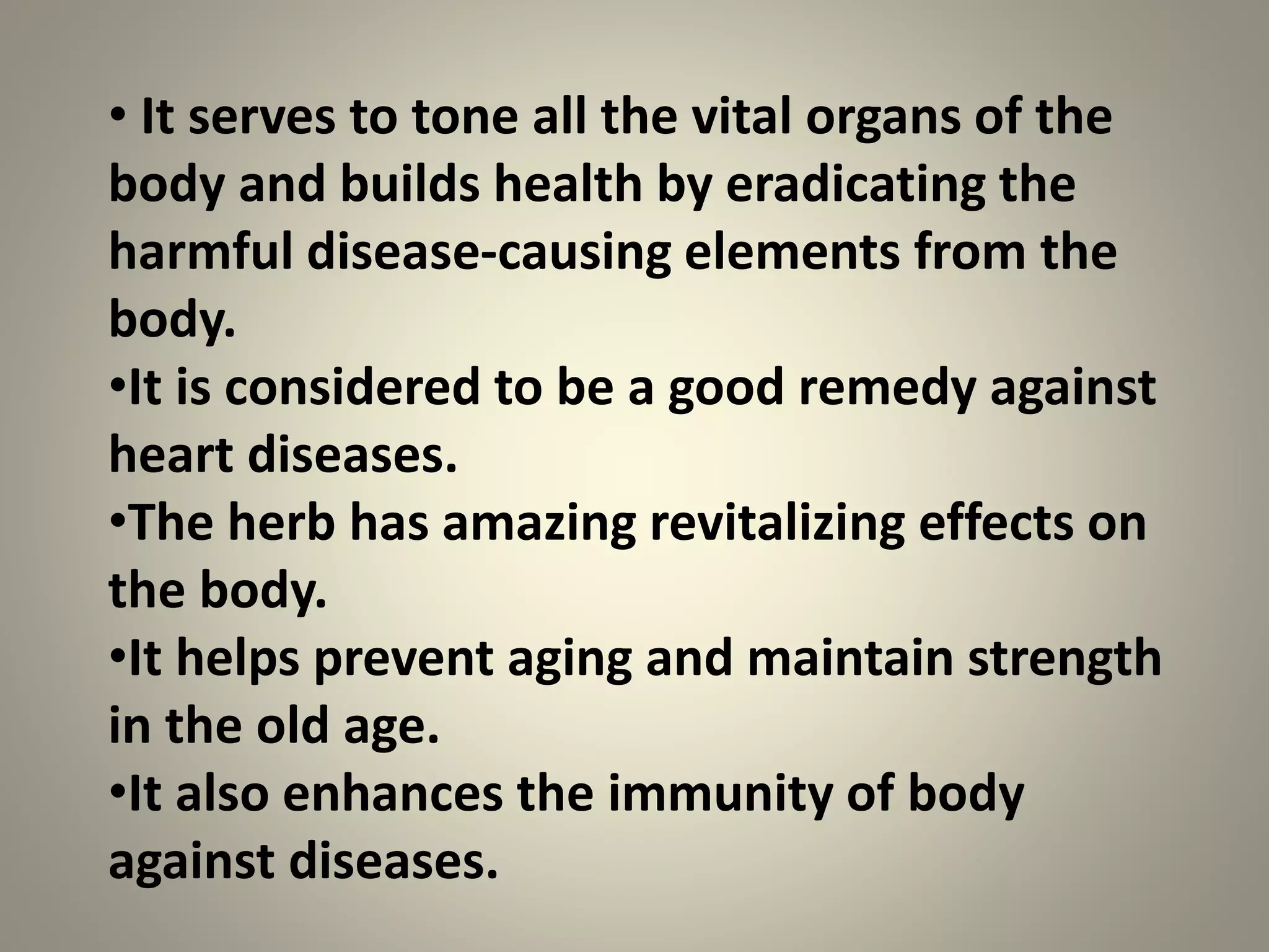 • It serves to tone all the vital organs of the
body and builds health by eradicating the
harmful disease-causing elements from the
body.
•It is considered to be a good remedy against
heart diseases.
•The herb has amazing revitalizing effects on
the body.
•It helps prevent aging and maintain strength
in the old age.
•It also enhances the immunity of body
against diseases.
 