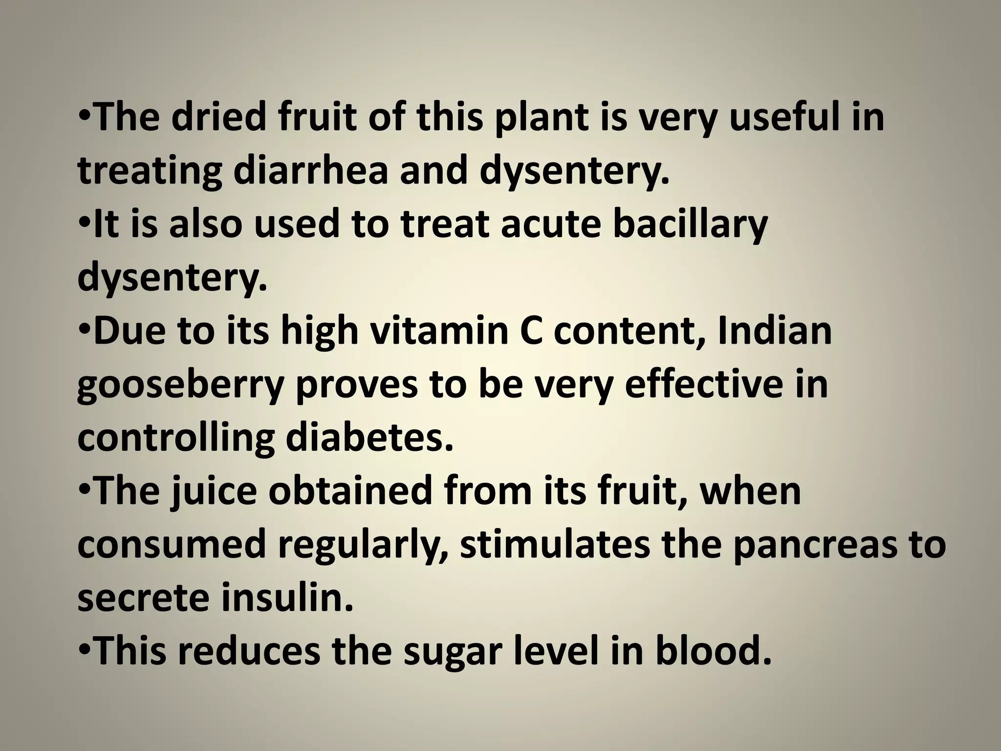 •The dried fruit of this plant is very useful in
treating diarrhea and dysentery.
•It is also used to treat acute bacillary
dysentery.
•Due to its high vitamin C content, Indian
gooseberry proves to be very effective in
controlling diabetes.
•The juice obtained from its fruit, when
consumed regularly, stimulates the pancreas to
secrete insulin.
•This reduces the sugar level in blood.
 