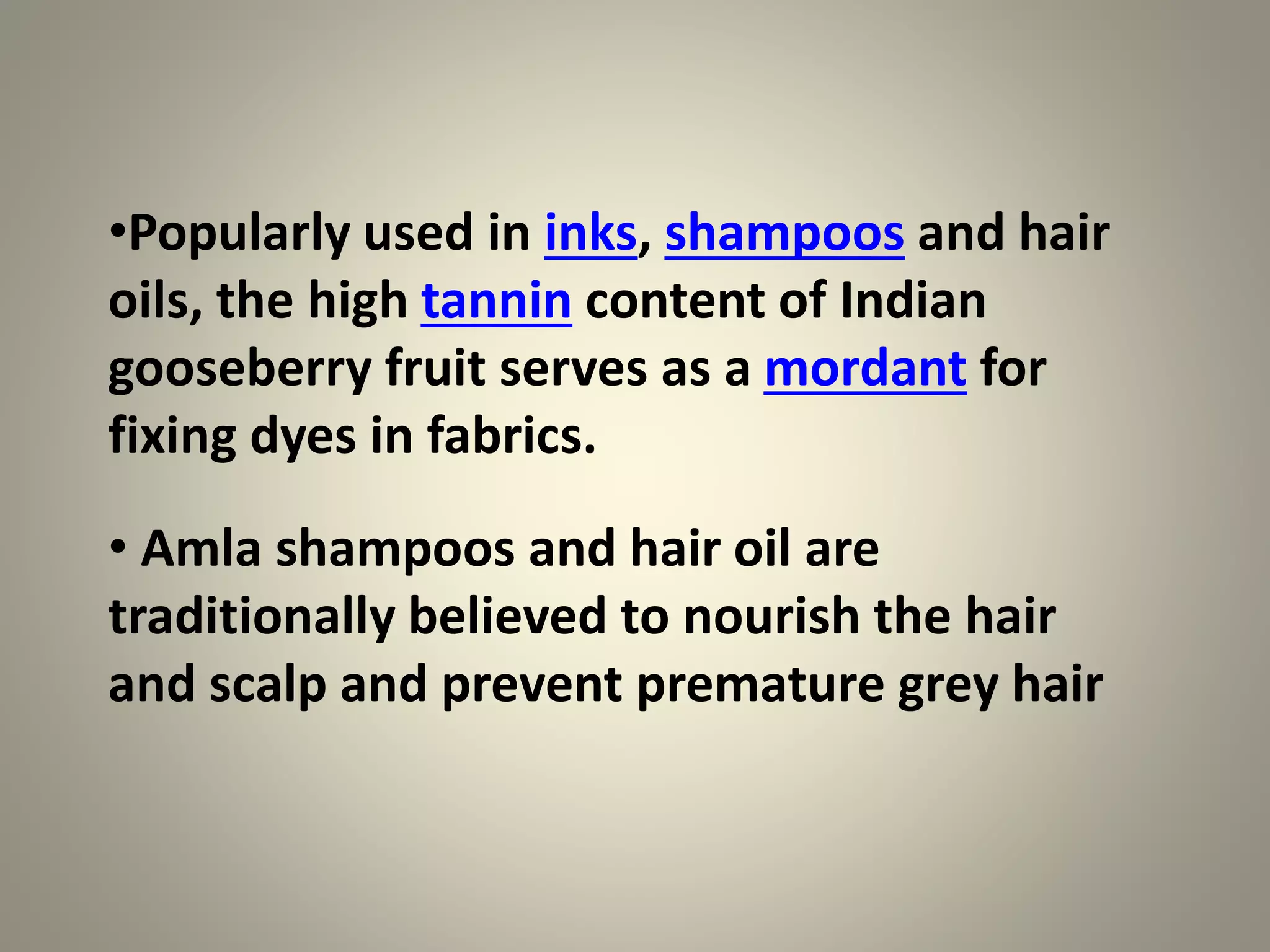 •Popularly used in inks, shampoos and hair
oils, the high tannin content of Indian
gooseberry fruit serves as a mordant for
fixing dyes in fabrics.
• Amla shampoos and hair oil are
traditionally believed to nourish the hair
and scalp and prevent premature grey hair
 