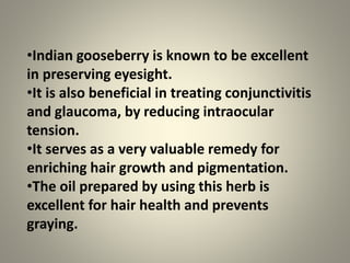 •Indian gooseberry is known to be excellent
in preserving eyesight.
•It is also beneficial in treating conjunctivitis
and glaucoma, by reducing intraocular
tension.
•It serves as a very valuable remedy for
enriching hair growth and pigmentation.
•The oil prepared by using this herb is
excellent for hair health and prevents
graying.
 