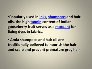 •Popularly used in inks, shampoos and hair
oils, the high tannin content of Indian
gooseberry fruit serves as a mordant for
fixing dyes in fabrics.
• Amla shampoos and hair oil are
traditionally believed to nourish the hair
and scalp and prevent premature grey hair
 