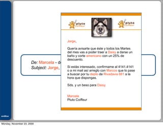 Julián M. Drault




                                             Jorge,

                                             Quería avisarte que éste y todos los Martes
                                             del mes vas a poder traer a Daisy a darse un
                                             baño y corte americano con un 25% de
                                             descuento.
                       De: Marcela - de Pluto Coiffeur
                                          Si estás interesado, confirmame al 4141.4141
                       Subject: Jorge, tenemos tu regalo perfecto para Daisy
                                             o a mi mail así arreglo con Marcos que lo pase
                                             a buscar por tu depto de Rivadavia 881 a la
                                             hora que dispongas.

                                             Sds. y un beso para Daisy.


                                             Marcela
                                             Pluto Coiffeur



emBlue
ePEXO


Monday, November 23, 2009
 