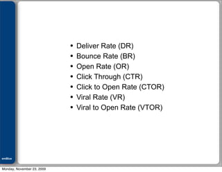 Julián M. Drault




                            •   Deliver Rate (DR)
                            •   Bounce Rate (BR)
                            •   Open Rate (OR)
                            •   Click Through (CTR)
                            •   Click to Open Rate (CTOR)
                            •   Viral Rate (VR)
                            •   Viral to Open Rate (VTOR)




emBlue
ePEXO


Monday, November 23, 2009
 