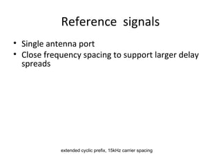 Reference signals
• Single antenna port
• Close frequency spacing to support larger delay
spreads

extended cyclic prefix, 15kHz carrier spacing

 