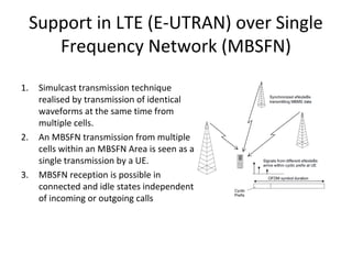 Support in LTE (E-UTRAN) over Single
Frequency Network (MBSFN)
1.

2.

3.

Simulcast transmission technique
realised by transmission of identical
waveforms at the same time from
multiple cells.
An MBSFN transmission from multiple
cells within an MBSFN Area is seen as a
single transmission by a UE.
MBSFN reception is possible in
connected and idle states independent
of incoming or outgoing calls

 