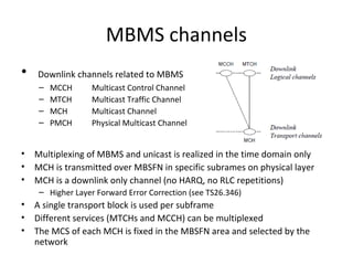 MBMS channels
•

Downlink channels related to MBMS
–
–
–
–

•
•
•

MCCH
MTCH
MCH
PMCH

Multicast Control Channel
Multicast Traffic Channel
Multicast Channel
Physical Multicast Channel

Multiplexing of MBMS and unicast is realized in the time domain only
MCH is transmitted over MBSFN in specific subrames on physical layer
MCH is a downlink only channel (no HARQ, no RLC repetitions)
– Higher Layer Forward Error Correction (see TS26.346)

•
•
•

A single transport block is used per subframe
Different services (MTCHs and MCCH) can be multiplexed
The MCS of each MCH is fixed in the MBSFN area and selected by the
network

 