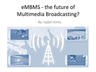 eMBMS - the future of
Multimedia Broadcasting?
By: Isybel Harto

 