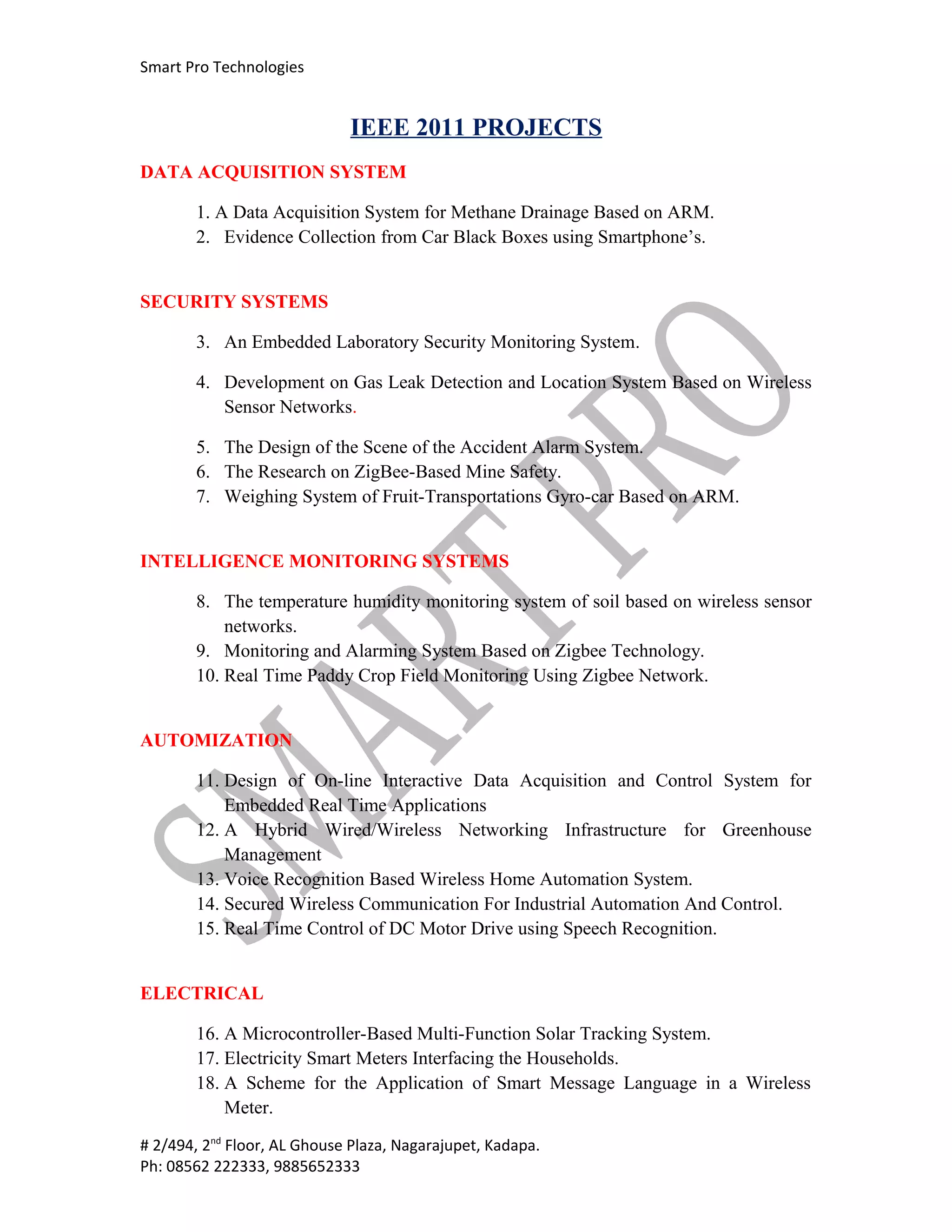 Smart Pro Technologies


                             IEEE 2011 PROJECTS
DATA ACQUISITION SYSTEM

       1. A Data Acquisition System for Methane Drainage Based on ARM.
       2. Evidence Collection from Car Black Boxes using Smartphone’s.


SECURITY SYSTEMS

       3. An Embedded Laboratory Security Monitoring System.

       4. Development on Gas Leak Detection and Location System Based on Wireless
          Sensor Networks.

       5. The Design of the Scene of the Accident Alarm System.
       6. The Research on ZigBee-Based Mine Safety.
       7. Weighing System of Fruit-Transportations Gyro-car Based on ARM.


INTELLIGENCE MONITORING SYSTEMS

       8. The temperature humidity monitoring system of soil based on wireless sensor
           networks.
       9. Monitoring and Alarming System Based on Zigbee Technology.
       10. Real Time Paddy Crop Field Monitoring Using Zigbee Network.


AUTOMIZATION

       11. Design of On-line Interactive Data Acquisition and Control System for
           Embedded Real Time Applications
       12. A Hybrid Wired/Wireless Networking Infrastructure for Greenhouse
           Management
       13. Voice Recognition Based Wireless Home Automation System.
       14. Secured Wireless Communication For Industrial Automation And Control.
       15. Real Time Control of DC Motor Drive using Speech Recognition.


ELECTRICAL

       16. A Microcontroller-Based Multi-Function Solar Tracking System.
       17. Electricity Smart Meters Interfacing the Households.
       18. A Scheme for the Application of Smart Message Language in a Wireless
           Meter.
# 2/494, 2nd Floor, AL Ghouse Plaza, Nagarajupet, Kadapa.
Ph: 08562 222333, 9885652333
 