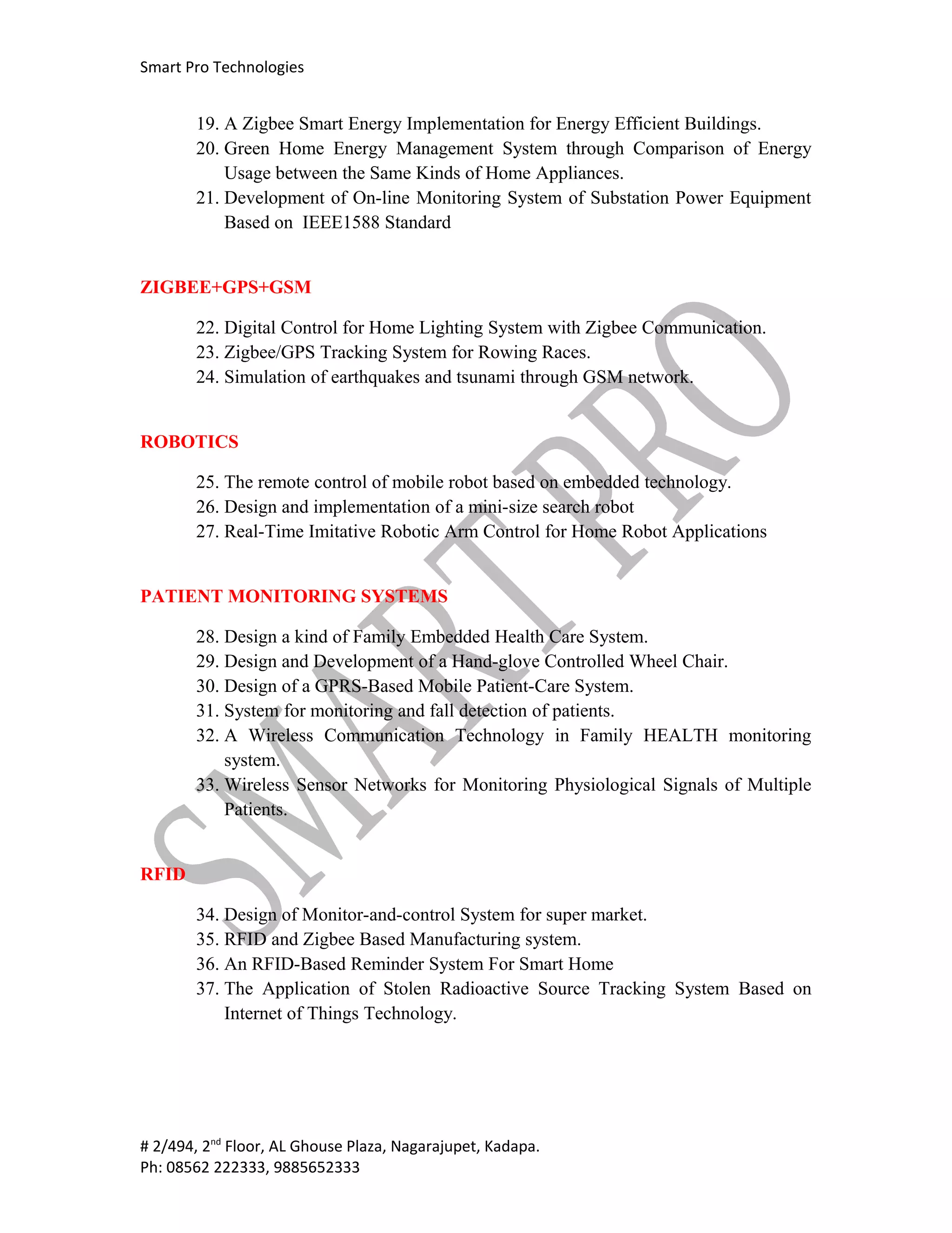 Smart Pro Technologies


       19. A Zigbee Smart Energy Implementation for Energy Efficient Buildings.
       20. Green Home Energy Management System through Comparison of Energy
           Usage between the Same Kinds of Home Appliances.
       21. Development of On-line Monitoring System of Substation Power Equipment
           Based on IEEE1588 Standard


ZIGBEE+GPS+GSM

       22. Digital Control for Home Lighting System with Zigbee Communication.
       23. Zigbee/GPS Tracking System for Rowing Races.
       24. Simulation of earthquakes and tsunami through GSM network.


ROBOTICS

       25. The remote control of mobile robot based on embedded technology.
       26. Design and implementation of a mini-size search robot
       27. Real-Time Imitative Robotic Arm Control for Home Robot Applications


PATIENT MONITORING SYSTEMS

       28. Design a kind of Family Embedded Health Care System.
       29. Design and Development of a Hand-glove Controlled Wheel Chair.
       30. Design of a GPRS-Based Mobile Patient-Care System.
       31. System for monitoring and fall detection of patients.
       32. A Wireless Communication Technology in Family HEALTH monitoring
           system.
       33. Wireless Sensor Networks for Monitoring Physiological Signals of Multiple
           Patients.


RFID

       34. Design of Monitor-and-control System for super market.
       35. RFID and Zigbee Based Manufacturing system.
       36. An RFID-Based Reminder System For Smart Home
       37. The Application of Stolen Radioactive Source Tracking System Based on
           Internet of Things Technology.




# 2/494, 2nd Floor, AL Ghouse Plaza, Nagarajupet, Kadapa.
Ph: 08562 222333, 9885652333
 