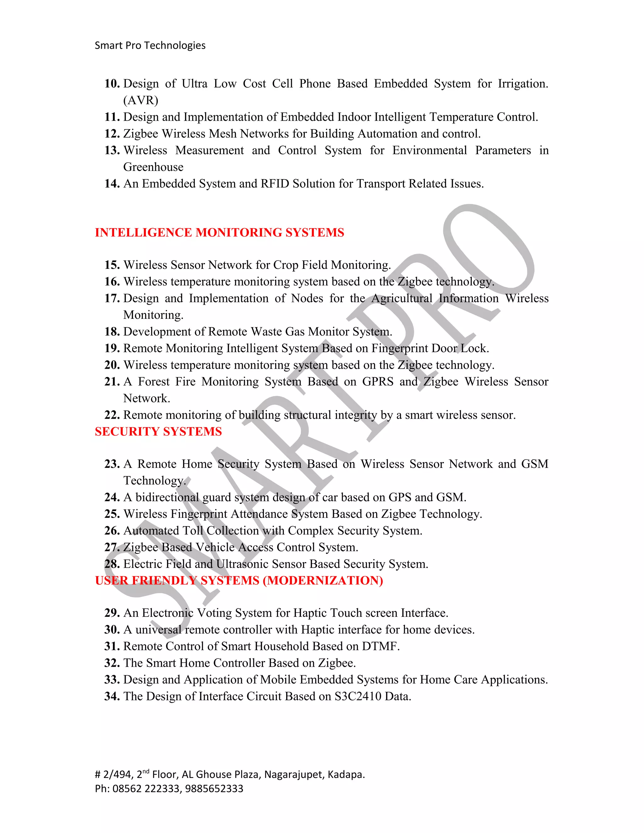 Smart Pro Technologies


 10. Design of Ultra Low Cost Cell Phone Based Embedded System for Irrigation.
     (AVR)
 11. Design and Implementation of Embedded Indoor Intelligent Temperature Control.
 12. Zigbee Wireless Mesh Networks for Building Automation and control.
 13. Wireless Measurement and Control System for Environmental Parameters in
     Greenhouse
 14. An Embedded System and RFID Solution for Transport Related Issues.


INTELLIGENCE MONITORING SYSTEMS

 15. Wireless Sensor Network for Crop Field Monitoring.
 16. Wireless temperature monitoring system based on the Zigbee technology.
 17. Design and Implementation of Nodes for the Agricultural Information Wireless
     Monitoring.
 18. Development of Remote Waste Gas Monitor System.
 19. Remote Monitoring Intelligent System Based on Fingerprint Door Lock.
 20. Wireless temperature monitoring system based on the Zigbee technology.
 21. A Forest Fire Monitoring System Based on GPRS and Zigbee Wireless Sensor
     Network.
 22. Remote monitoring of building structural integrity by a smart wireless sensor.
SECURITY SYSTEMS

 23. A Remote Home Security System Based on Wireless Sensor Network and GSM
     Technology.
 24. A bidirectional guard system design of car based on GPS and GSM.
 25. Wireless Fingerprint Attendance System Based on Zigbee Technology.
 26. Automated Toll Collection with Complex Security System.
 27. Zigbee Based Vehicle Access Control System.
 28. Electric Field and Ultrasonic Sensor Based Security System.
USER FRIENDLY SYSTEMS (MODERNIZATION)

 29. An Electronic Voting System for Haptic Touch screen Interface.
 30. A universal remote controller with Haptic interface for home devices.
 31. Remote Control of Smart Household Based on DTMF.
 32. The Smart Home Controller Based on Zigbee.
 33. Design and Application of Mobile Embedded Systems for Home Care Applications.
 34. The Design of Interface Circuit Based on S3C2410 Data.




# 2/494, 2nd Floor, AL Ghouse Plaza, Nagarajupet, Kadapa.
Ph: 08562 222333, 9885652333
 