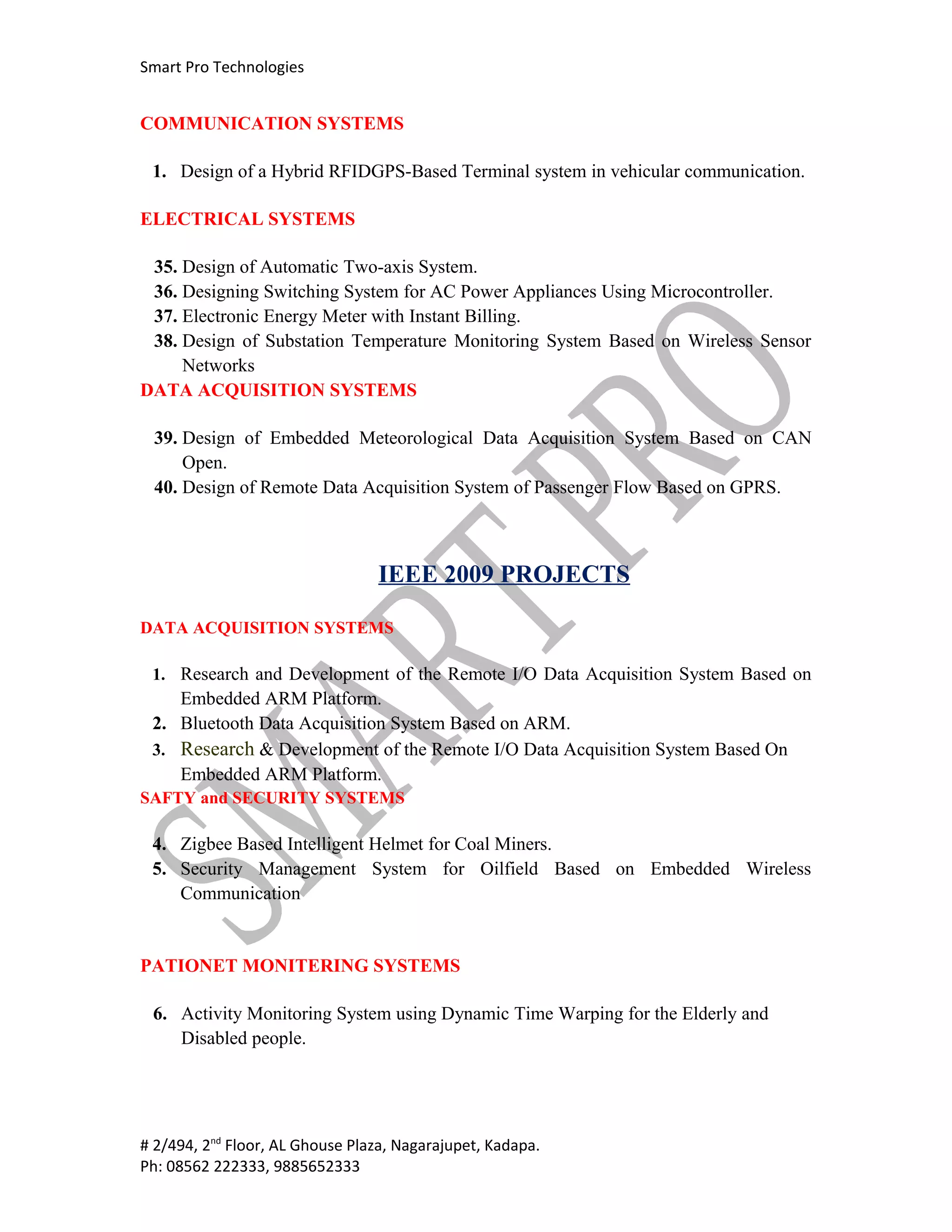 Smart Pro Technologies


COMMUNICATION SYSTEMS

 1. Design of a Hybrid RFIDGPS-Based Terminal system in vehicular communication.

ELECTRICAL SYSTEMS

 35. Design of Automatic Two-axis System.
 36. Designing Switching System for AC Power Appliances Using Microcontroller.
 37. Electronic Energy Meter with Instant Billing.
 38. Design of Substation Temperature Monitoring System Based on Wireless Sensor
     Networks
DATA ACQUISITION SYSTEMS

 39. Design of Embedded Meteorological Data Acquisition System Based on CAN
     Open.
 40. Design of Remote Data Acquisition System of Passenger Flow Based on GPRS.



                                 IEEE 2009 PROJECTS

DATA ACQUISITION SYSTEMS

 1. Research and Development of the Remote I/O Data Acquisition System Based on
    Embedded ARM Platform.
 2. Bluetooth Data Acquisition System Based on ARM.
 3. Research & Development of the Remote I/O Data Acquisition System Based On
    Embedded ARM Platform.
SAFTY and SECURITY SYSTEMS

 4. Zigbee Based Intelligent Helmet for Coal Miners.
 5. Security Management System for Oilfield Based on Embedded Wireless
    Communication


PATIONET MONITERING SYSTEMS

 6. Activity Monitoring System using Dynamic Time Warping for the Elderly and
    Disabled people.




# 2/494, 2nd Floor, AL Ghouse Plaza, Nagarajupet, Kadapa.
Ph: 08562 222333, 9885652333
 