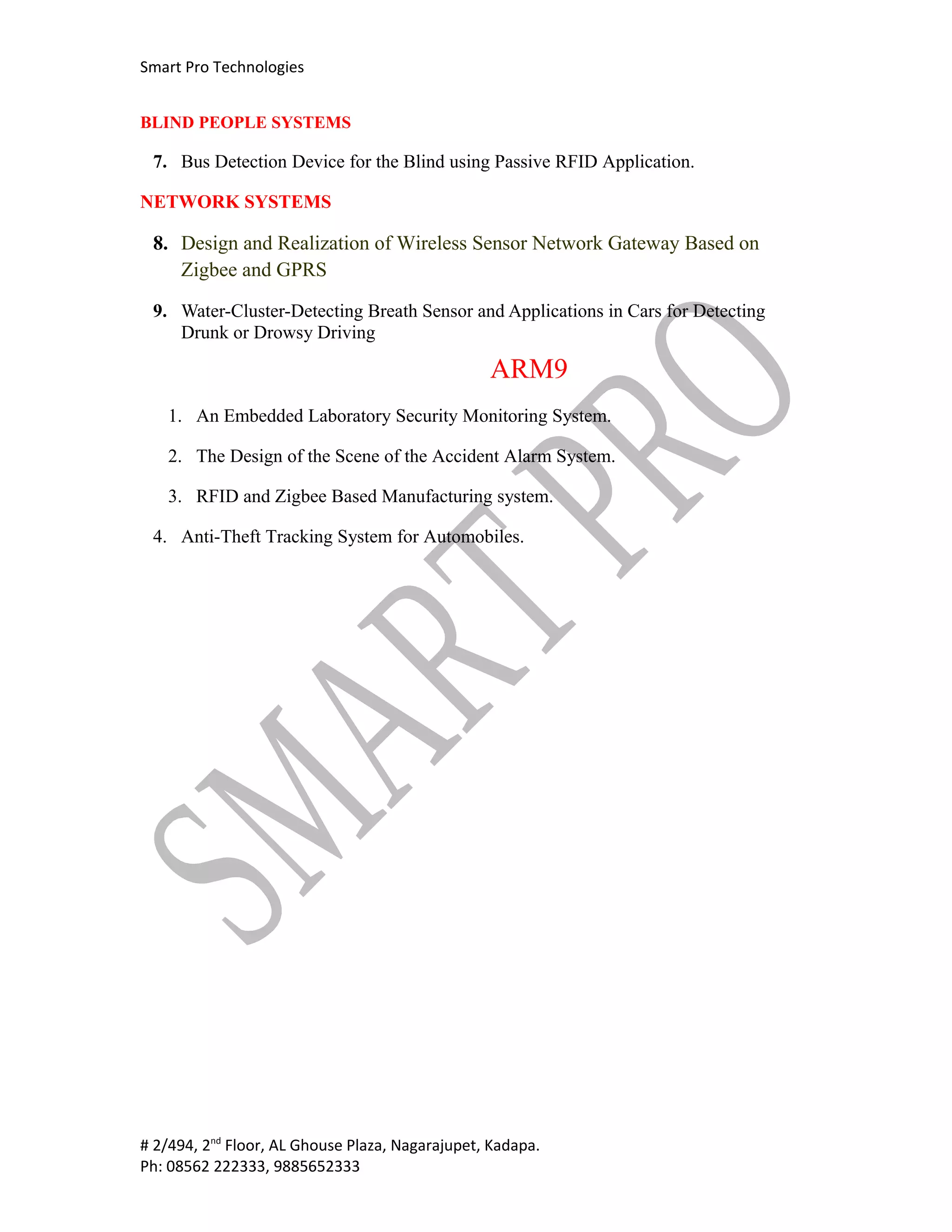 Smart Pro Technologies


BLIND PEOPLE SYSTEMS

 7. Bus Detection Device for the Blind using Passive RFID Application.

NETWORK SYSTEMS

 8. Design and Realization of Wireless Sensor Network Gateway Based on
    Zigbee and GPRS

 9. Water-Cluster-Detecting Breath Sensor and Applications in Cars for Detecting
    Drunk or Drowsy Driving

                                                 ARM9
   1. An Embedded Laboratory Security Monitoring System.

   2. The Design of the Scene of the Accident Alarm System.

   3. RFID and Zigbee Based Manufacturing system.

 4. Anti-Theft Tracking System for Automobiles.




# 2/494, 2nd Floor, AL Ghouse Plaza, Nagarajupet, Kadapa.
Ph: 08562 222333, 9885652333
 
