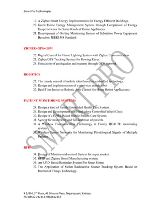 Smart Pro Technologies


       19. A Zigbee Smart Energy Implementation for Energy Efficient Buildings.
       20. Green Home Energy Management System through Comparison of Energy
           Usage between the Same Kinds of Home Appliances.
       21. Development of On-line Monitoring System of Substation Power Equipment
           Based on IEEE1588 Standard


ZIGBEE+GPS+GSM

       22. Digital Control for Home Lighting System with Zigbee Communication.
       23. Zigbee/GPS Tracking System for Rowing Races.
       24. Simulation of earthquakes and tsunami through GSM network.


ROBOTICS

       25. The remote control of mobile robot based on embedded technology.
       26. Design and implementation of a mini-size search robot
       27. Real-Time Imitative Robotic Arm Control for Home Robot Applications


PATIENT MONITORING SYSTEMS

       28. Design a kind of Family Embedded Health Care System.
       29. Design and Development of a Hand-glove Controlled Wheel Chair.
       30. Design of a GPRS-Based Mobile Patient-Care System.
       31. System for monitoring and fall detection of patients.
       32. A Wireless Communication Technology in Family HEALTH monitoring
           system.
       33. Wireless Sensor Networks for Monitoring Physiological Signals of Multiple
           Patients.


RFID

       34. Design of Monitor-and-control System for super market.
       35. RFID and Zigbee Based Manufacturing system.
       36. An RFID-Based Reminder System For Smart Home
       37. The Application of Stolen Radioactive Source Tracking System Based on
           Internet of Things Technology.




# 2/494, 2nd Floor, AL Ghouse Plaza, Nagarajupet, Kadapa.
Ph: 08562 222333, 9885652333
 