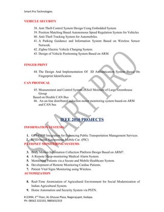 Smart Pro Technologies


VEHICLE SECURITY

       38. Anti Theft Control System Design Using Embedded System
       39. Position Matching Based Autonomous Speed Regulation System for Vehicles
       40. Anti-Theft Tracking System for Automobiles.
       41. A Parking Guidance and Information System Based on Wireless Sensor
           Network.
       42. Zigbee Electric Vehicle Charging System.
       43. Design of Vehicle Positioning System Based on ARM.


FINGER PRINT

       44. The Design And Implementation Of ID Authentication System Based On
           Fingerprint Identification

CAN PROTOCAL

       45. Measurement and Control System of Soil Moisture of Large Greenhouse
           Group
       Based on Double CAN Bus
       46. An on-line distributed induction motor monitoring system based-on ARM
           and CAN bus



                             IEEE 2010 PROJECTS
INFORMATION SYSTEMS

 1. GPS-GSM Integration for Enhancing Public Transportation Management Services.
 2. RFID-based Autonomous Mobile Car. (PIC)
PATIONET MONITERING SYSTEMS

 3. Body Motion Information Collection Platform Design Based on ARM7.
 4. A Remote Sleep-monitoring Medical Alarm System.
 5. Monitoring Patients via a Secure and Mobile Healthcare System.
 6. Development of Remote Monitoring Cardiac Patients.
 7. Patient Vital Signs Monitoring using Wireless.
AUTOMIZATION

 8. Real-Time Atomization of Agricultural Environment for Social Modernization of
    Indian Agricultural System.
 9. Home Automation and Security System via PSTN.

# 2/494, 2nd Floor, AL Ghouse Plaza, Nagarajupet, Kadapa.
Ph: 08562 222333, 9885652333
 
