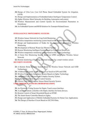 Smart Pro Technologies


 10. Design of Ultra Low Cost Cell Phone Based Embedded System for Irrigation.
     (AVR)
 11. Design and Implementation of Embedded Indoor Intelligent Temperature Control.
 12. Zigbee Wireless Mesh Networks for Building Automation and control.
 13. Wireless Measurement and Control System for Environmental Parameters in
     Greenhouse
 14. An Embedded System and RFID Solution for Transport Related Issues.


INTELLIGENCE MONITORING SYSTEMS

 15. Wireless Sensor Network for Crop Field Monitoring.
 16. Wireless temperature monitoring system based on the Zigbee technology.
 17. Design and Implementation of Nodes for the Agricultural Information Wireless
     Monitoring.
 18. Development of Remote Waste Gas Monitor System.
 19. Remote Monitoring Intelligent System Based on Fingerprint Door Lock.
 20. Wireless temperature monitoring system based on the Zigbee technology.
 21. A Forest Fire Monitoring System Based on GPRS and Zigbee Wireless Sensor
     Network.
 22. Remote monitoring of building structural integrity by a smart wireless sensor.
SECURITY SYSTEMS

 23. A Remote Home Security System Based on Wireless Sensor Network and GSM
     Technology.
 24. A bidirectional guard system design of car based on GPS and GSM.
 25. Wireless Fingerprint Attendance System Based on Zigbee Technology.
 26. Automated Toll Collection with Complex Security System.
 27. Zigbee Based Vehicle Access Control System.
 28. Electric Field and Ultrasonic Sensor Based Security System.
USER FRIENDLY SYSTEMS (MODERNIZATION)

 29. An Electronic Voting System for Haptic Touch screen Interface.
 30. A universal remote controller with Haptic interface for home devices.
 31. Remote Control of Smart Household Based on DTMF.
 32. The Smart Home Controller Based on Zigbee.
 33. Design and Application of Mobile Embedded Systems for Home Care Applications.
 34. The Design of Interface Circuit Based on S3C2410 Data.




# 2/494, 2nd Floor, AL Ghouse Plaza, Nagarajupet, Kadapa.
Ph: 08562 222333, 9885652333
 