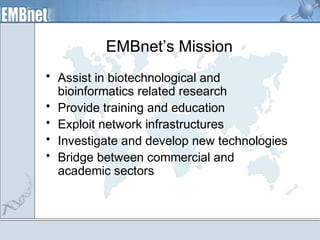 EMBnet’s Mission 
• Assist in biotechnological and 
bioinformatics related research 
• Provide training and education 
• Exploit network infrastructures 
• Investigate and develop new technologies 
• Bridge between commercial and 
academic sectors 
 