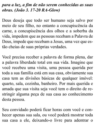 para a luz, a fim de não serem conhecidas as suas
obras. (João 3. 17-20 RA-Glow)
Deus deseja que todo ser humano seja salvo por
meio de seu filho, no entanto a concupiscência da
carne, a concupiscência dos olhos e a soberba da
vida, impedem que as pessoas recebam a Palavra de
Deus, impede que recebam a Jesus, uma vez que es-
tão cheias de suas próprias verdades.
Você precisa receber a palavra de forma plena, dar
a palavra liberdade total em sua vida. Imagine que
você recebeu uma visita, uma pessoa querida por
toda a sua família está em sua casa, obviamente sua
casa tem as divisões básicas de qualquer imóvel:
quarto, sala, cozinha, banheiro. Por mais querida e
amada que sua visita seja você tem o direito de re-
stringir alguma peça de sua casa ao conhecimento
desta pessoa.
Seu convidado poderá ficar horas com você e con-
hecer apenas sua sala, ou você poderá mostrar toda
sua casa a ele, deixando-o livre para adentrar o
 