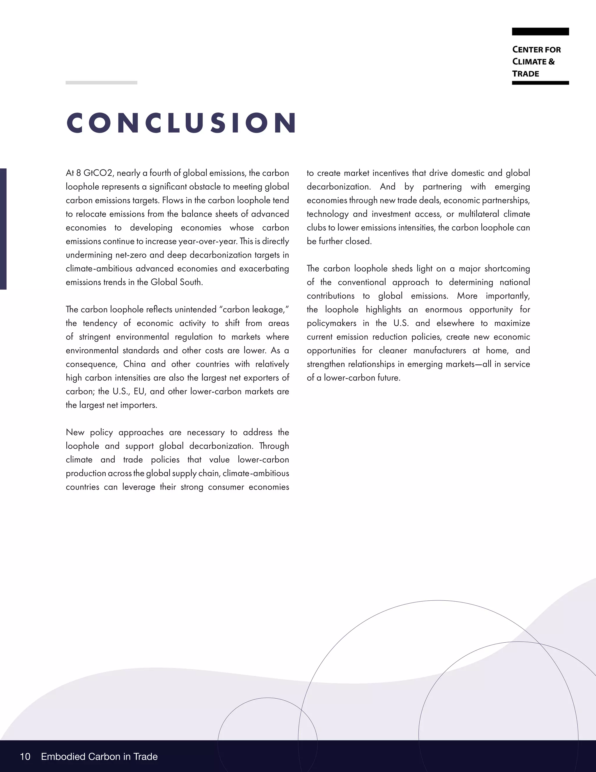 Embodied Carbon in Trade
10
C O N C LU S I O N
At 8 GtCO2, nearly a fourth of global emissions, the carbon
loophole represents a significant obstacle to meeting global
carbon emissions targets. Flows in the carbon loophole tend
to relocate emissions from the balance sheets of advanced
economies to developing economies whose carbon
emissions continue to increase year-over-year. This is directly
undermining net-zero and deep decarbonization targets in
climate-ambitious advanced economies and exacerbating
emissions trends in the Global South.
The carbon loophole reflects unintended “carbon leakage,”
the tendency of economic activity to shift from areas
of stringent environmental regulation to markets where
environmental standards and other costs are lower. As a
consequence, China and other countries with relatively
high carbon intensities are also the largest net exporters of
carbon; the U.S., EU, and other lower-carbon markets are
the largest net importers.
New policy approaches are necessary to address the
loophole and support global decarbonization. Through
climate and trade policies that value lower-carbon
production across the global supply chain, climate-ambitious
countries can leverage their strong consumer economies
to create market incentives that drive domestic and global
decarbonization. And by partnering with emerging
economies through new trade deals, economic partnerships,
technology and investment access, or multilateral climate
clubs to lower emissions intensities, the carbon loophole can
be further closed.
The carbon loophole sheds light on a major shortcoming
of the conventional approach to determining national
contributions to global emissions. More importantly,
the loophole highlights an enormous opportunity for
policymakers in the U.S. and elsewhere to maximize
current emission reduction policies, create new economic
opportunities for cleaner manufacturers at home, and
strengthen relationships in emerging markets—all in service
of a lower-carbon future.
 