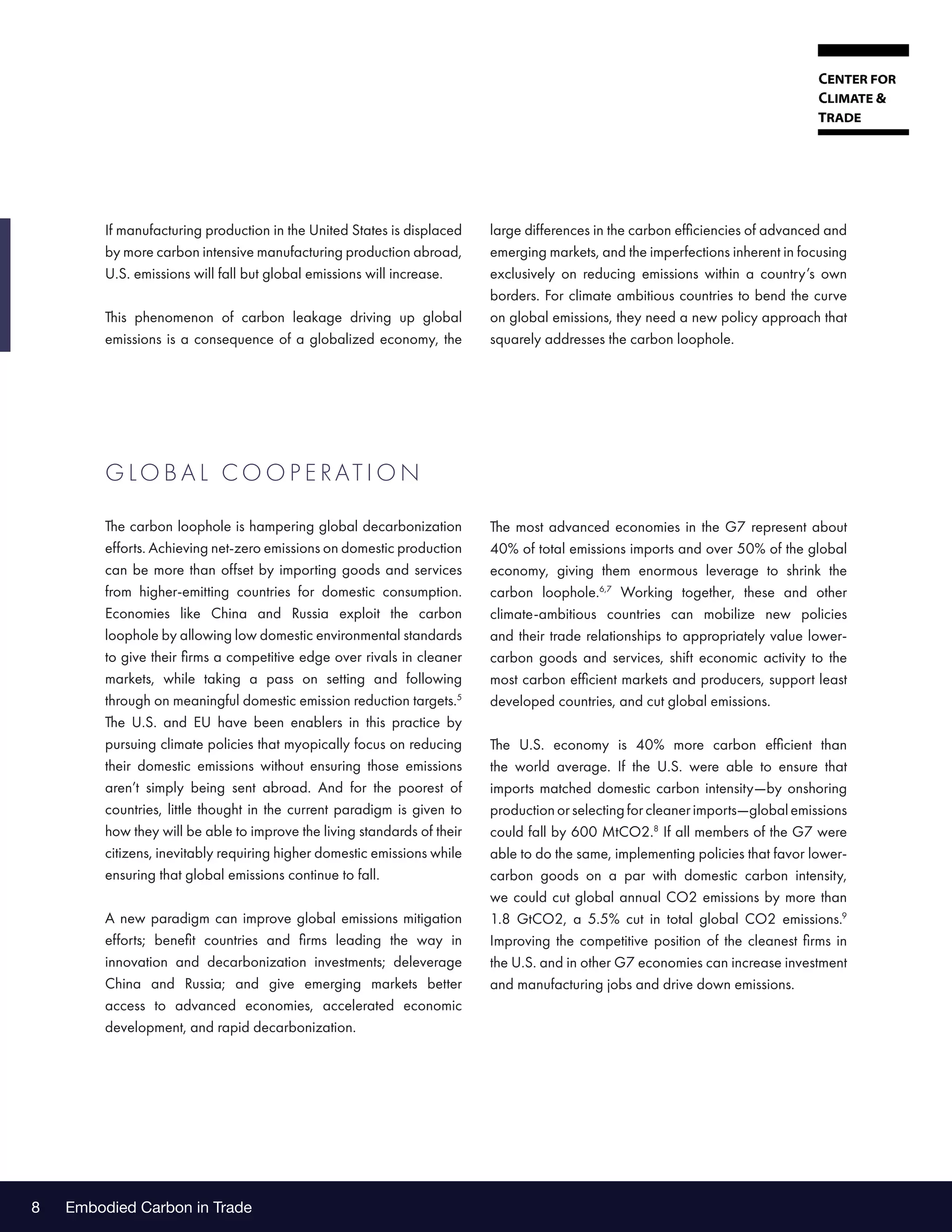 Embodied Carbon in Trade
8
If manufacturing production in the United States is displaced
by more carbon intensive manufacturing production abroad,
U.S. emissions will fall but global emissions will increase.
This phenomenon of carbon leakage driving up global
emissions is a consequence of a globalized economy, the
large differences in the carbon efficiencies of advanced and
emerging markets, and the imperfections inherent in focusing
exclusively on reducing emissions within a country’s own
borders. For climate ambitious countries to bend the curve
on global emissions, they need a new policy approach that
squarely addresses the carbon loophole.
G LO B A L CO O P E RAT I O N
The carbon loophole is hampering global decarbonization
efforts. Achieving net-zero emissions on domestic production
can be more than offset by importing goods and services
from higher-emitting countries for domestic consumption.
Economies like China and Russia exploit the carbon
loophole by allowing low domestic environmental standards
to give their firms a competitive edge over rivals in cleaner
markets, while taking a pass on setting and following
through on meaningful domestic emission reduction targets.5
The U.S. and EU have been enablers in this practice by
pursuing climate policies that myopically focus on reducing
their domestic emissions without ensuring those emissions
aren’t simply being sent abroad. And for the poorest of
countries, little thought in the current paradigm is given to
how they will be able to improve the living standards of their
citizens, inevitably requiring higher domestic emissions while
ensuring that global emissions continue to fall.
A new paradigm can improve global emissions mitigation
efforts; benefit countries and firms leading the way in
innovation and decarbonization investments; deleverage
China and Russia; and give emerging markets better
access to advanced economies, accelerated economic
development, and rapid decarbonization.
The most advanced economies in the G7 represent about
40% of total emissions imports and over 50% of the global
economy, giving them enormous leverage to shrink the
carbon loophole.6,7
Working together, these and other
climate-ambitious countries can mobilize new policies
and their trade relationships to appropriately value lower-
carbon goods and services, shift economic activity to the
most carbon efficient markets and producers, support least
developed countries, and cut global emissions.
The U.S. economy is 40% more carbon efficient than
the world average. If the U.S. were able to ensure that
imports matched domestic carbon intensity—by onshoring
productionorselectingforcleanerimports—globalemissions
could fall by 600 MtCO2.8
If all members of the G7 were
able to do the same, implementing policies that favor lower-
carbon goods on a par with domestic carbon intensity,
we could cut global annual CO2 emissions by more than
1.8 GtCO2, a 5.5% cut in total global CO2 emissions.9
Improving the competitive position of the cleanest firms in
the U.S. and in other G7 economies can increase investment
and manufacturing jobs and drive down emissions.
 