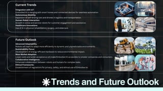 Advanced Adaptability:
Robots will learn to adapt more efficiently to dynamic and unpredictable environments.
Sustainability Focus:
Development of energy-efficient hardware to reduce environmental impact.
Mass Market Adoption:
Lower costs and wider acceptance will make Embodied AI accessible to smaller companies and consumers.
Collaborative Intelligence:
Enhanced collaboration between robots and humans for complex tasks.
Ethical Frameworks:
Establishment of regulations for privacy, safety, and ethical use of Embodied AI.
Integration with IoT:
Embodied AI is merging with smart homes and connected devices for seamless automation.
Autonomous Mobility:
Expansion of self-driving cars and drones in logistics and transportation.
Human-Robot Interaction:
Growth in social and service robots for customer engagement and assistance.
Healthcare Innovations:
Use of AI in physical rehabilitation, surgery, and eldercare.
Future Outlook
Trends and Future Outlook
Current Trends
 
