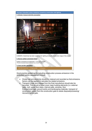 18
Example: Embodied carbon emissions caused by construction site lighting
1. Estimate / measure electricity consumption
4,500kWh of electricity has been consumed for lighting during the construction stage of the project.
2. Source carbon conversion factor
Carbon conversion for electricity* = 0.6 kgCO2e/kWh
*The list of conversion factors databases can be found in section 7
3. Carry out the calculation
Good practice guidelines for including construction process emissions in the
embodied carbon assessment include:
 Onsite fuel and electricity should be metered and recorded so that emissions
factors can be applied to calculate the related emissions.
 Transport mode and mileage from the final manufacture should also be
recorded. This should at least cover major building elements (i.e. external
walls, roof, upper floor slabs, internal walls, windows, floor
finishes/coverings), ground works and landscaping materials, transport of
construction waste from the construction gate to waste disposal/processing/
recovery centre gate.
4,500 kWh of electricity x 0.6 kgCO2e/kWh = 2,700 kgCO2e
 